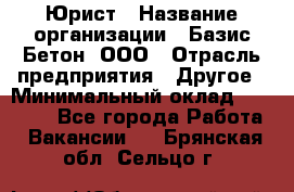 Юрист › Название организации ­ Базис-Бетон, ООО › Отрасль предприятия ­ Другое › Минимальный оклад ­ 25 000 - Все города Работа » Вакансии   . Брянская обл.,Сельцо г.